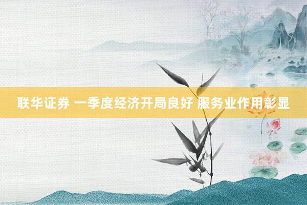 联华证券 一季度经济开局良好 服务业作用彰显