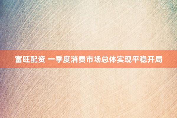 富旺配资 一季度消费市场总体实现平稳开局