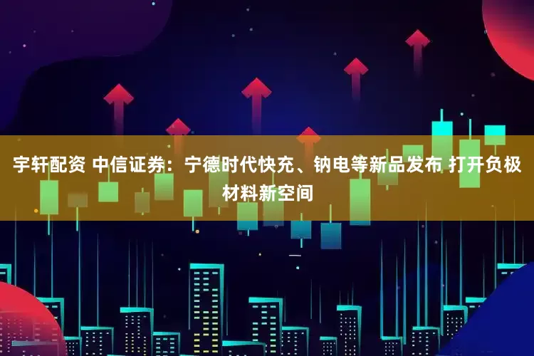 宇轩配资 中信证券：宁德时代快充、钠电等新品发布 打开负极材料新空间