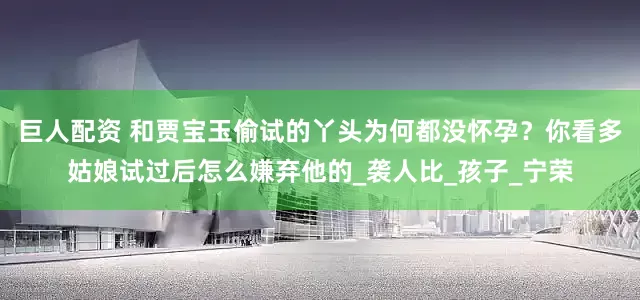 巨人配资 和贾宝玉偷试的丫头为何都没怀孕？你看多姑娘试过后怎么嫌弃他的_袭人比_孩子_宁荣