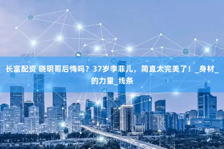 长富配资 晓明哥后悔吗？37岁李菲儿，简直太完美了！_身材_的力量_线条