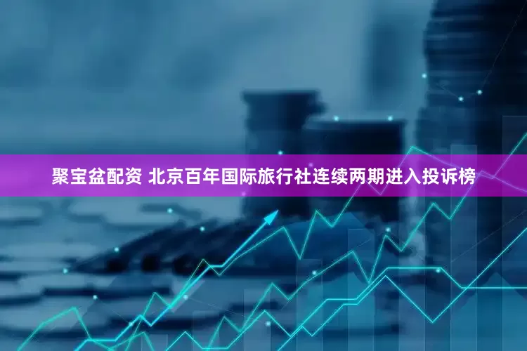 聚宝盆配资 北京百年国际旅行社连续两期进入投诉榜