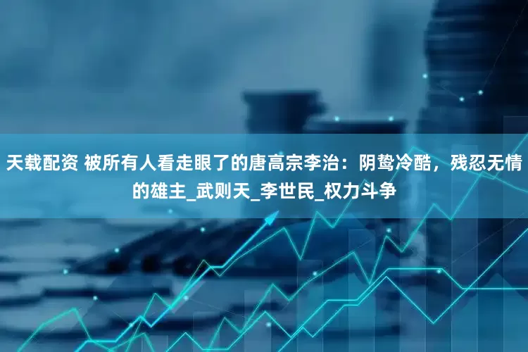 天载配资 被所有人看走眼了的唐高宗李治：阴鸷冷酷，残忍无情的雄主_武则天_李世民_权力斗争