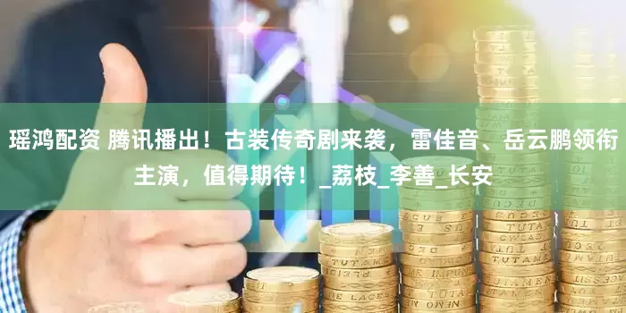 瑶鸿配资 腾讯播出！古装传奇剧来袭，雷佳音、岳云鹏领衔主演，值得期待！_荔枝_李善_长安