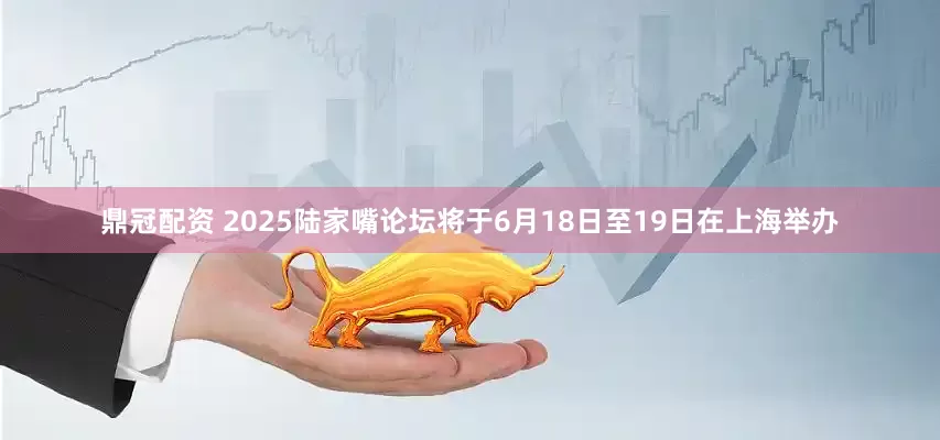 鼎冠配资 2025陆家嘴论坛将于6月18日至19日在上海举办
