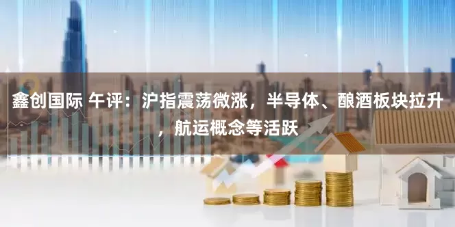 鑫创国际 午评：沪指震荡微涨，半导体、酿酒板块拉升，航运概念等活跃