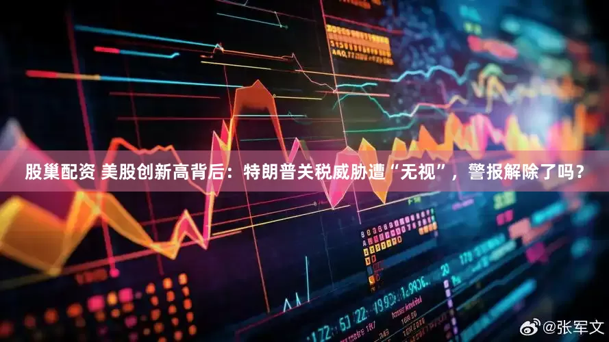 股巢配资 美股创新高背后：特朗普关税威胁遭“无视”，警报解除了吗？