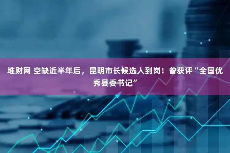 堆财网 空缺近半年后，昆明市长候选人到岗！曾获评“全国优秀县委书记”