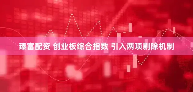 臻富配资 创业板综合指数 引入两项剔除机制