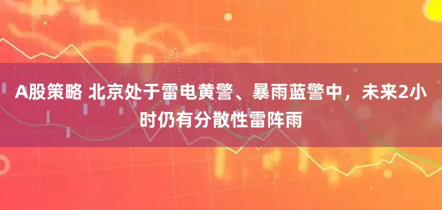 A股策略 北京处于雷电黄警、暴雨蓝警中，未来2小时仍有分散性雷阵雨