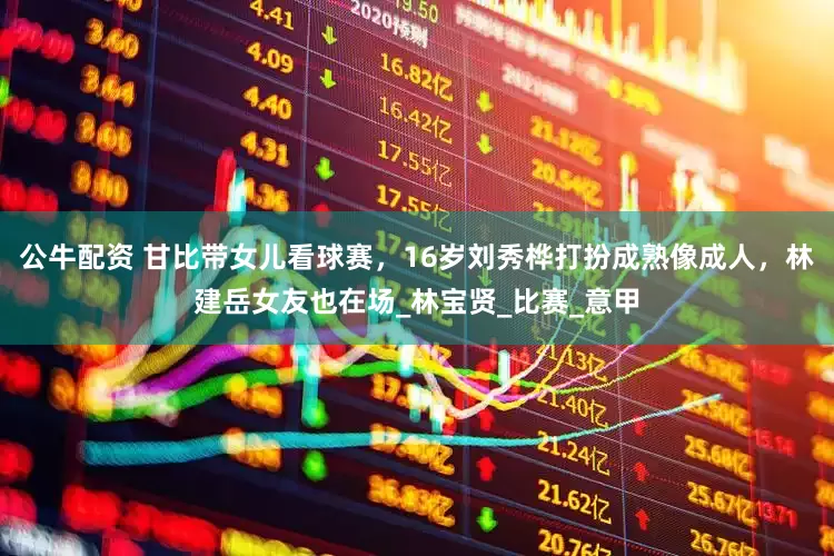 公牛配资 甘比带女儿看球赛，16岁刘秀桦打扮成熟像成人，林建岳女友也在场_林宝贤_比赛_意甲