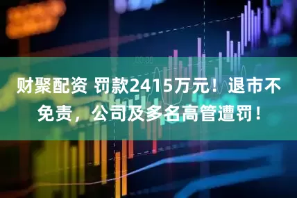 财聚配资 罚款2415万元！退市不免责，公司及多名高管遭罚！