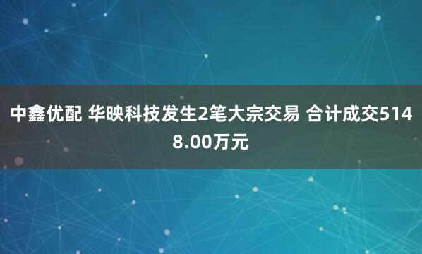 中鑫优配 华映科技发生2笔大宗交易 合计成交5148.00万元
