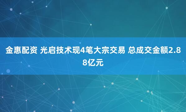 金惠配资 光启技术现4笔大宗交易 总成交金额2.88亿元