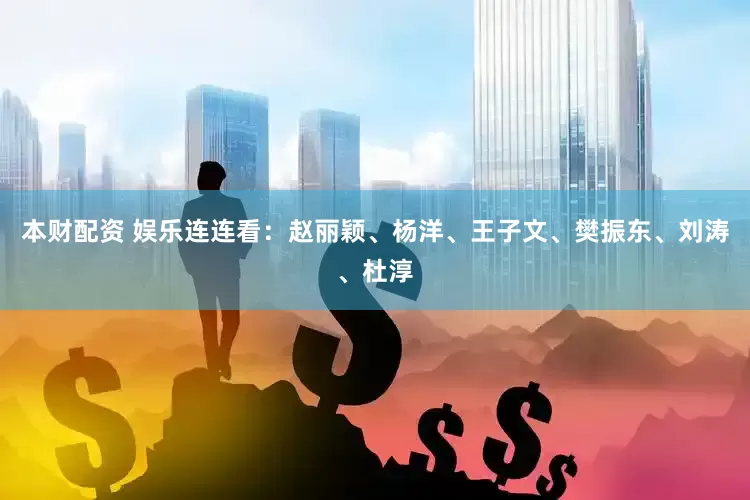 本财配资 娱乐连连看：赵丽颖、杨洋、王子文、樊振东、刘涛、杜淳