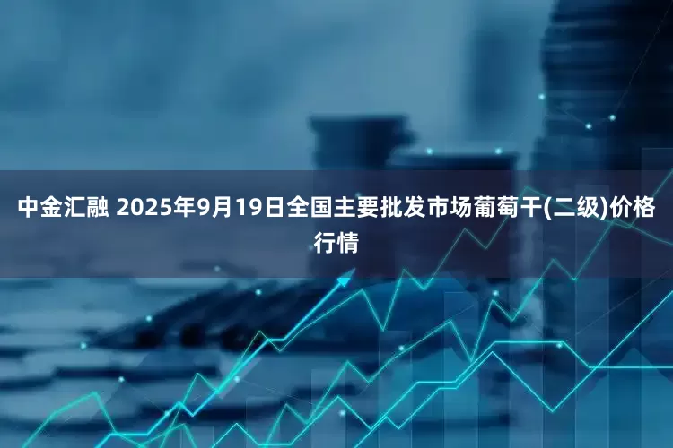 中金汇融 2025年9月19日全国主要批发市场葡萄干(二级)价格行情