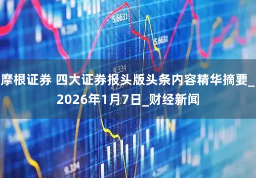 摩根证券 四大证券报头版头条内容精华摘要_2026年1月7日_财经新闻