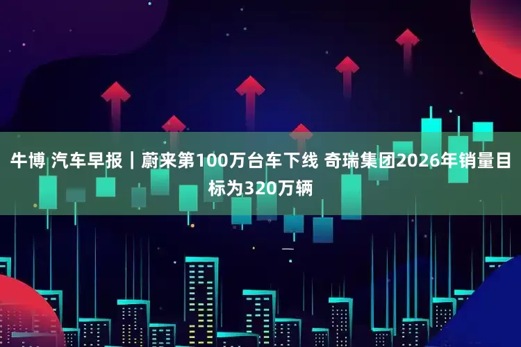 牛博 汽车早报｜蔚来第100万台车下线 奇瑞集团2026年销量目标为320万辆