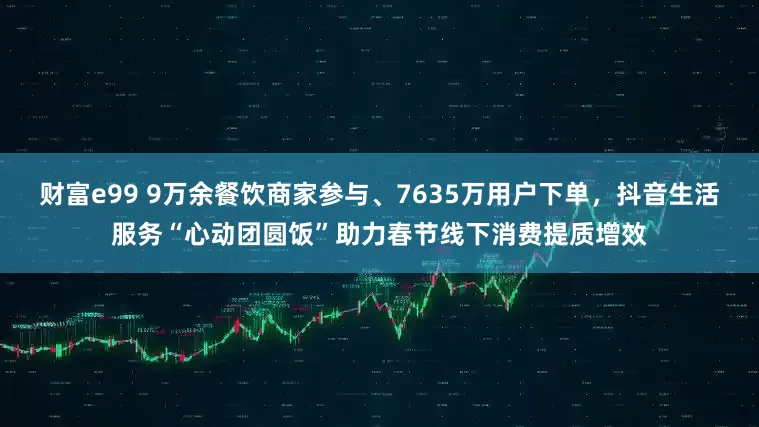 财富e99 9万余餐饮商家参与、7635万用户下单，抖音生活服务“心动团圆饭”助力春节线下消费提质增效