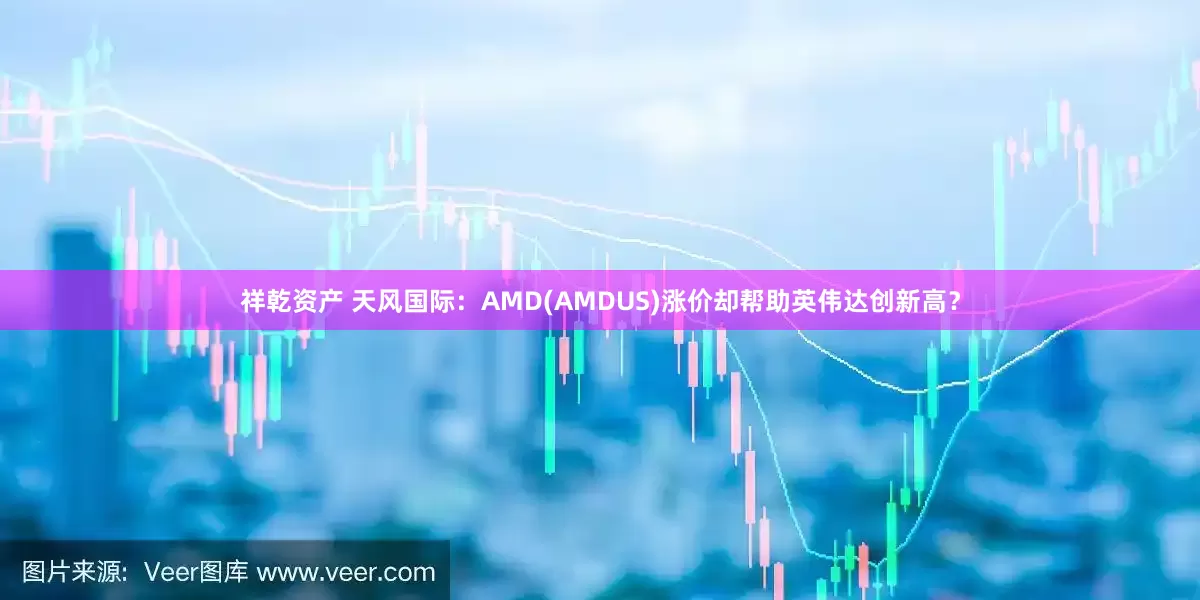 祥乾资产 天风国际：AMD(AMDUS)涨价却帮助英伟达创新高？