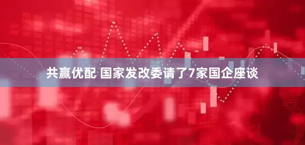 共赢优配 国家发改委请了7家国企座谈