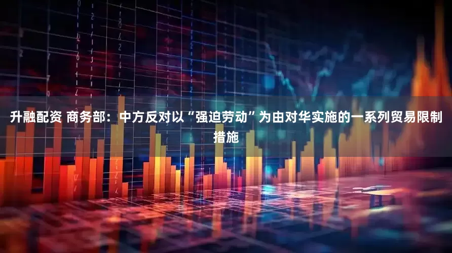 升融配资 商务部：中方反对以“强迫劳动”为由对华实施的一系列贸易限制措施