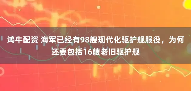 鸿牛配资 海军已经有98艘现代化驱护舰服役，为何还要包括16艘老旧驱护舰